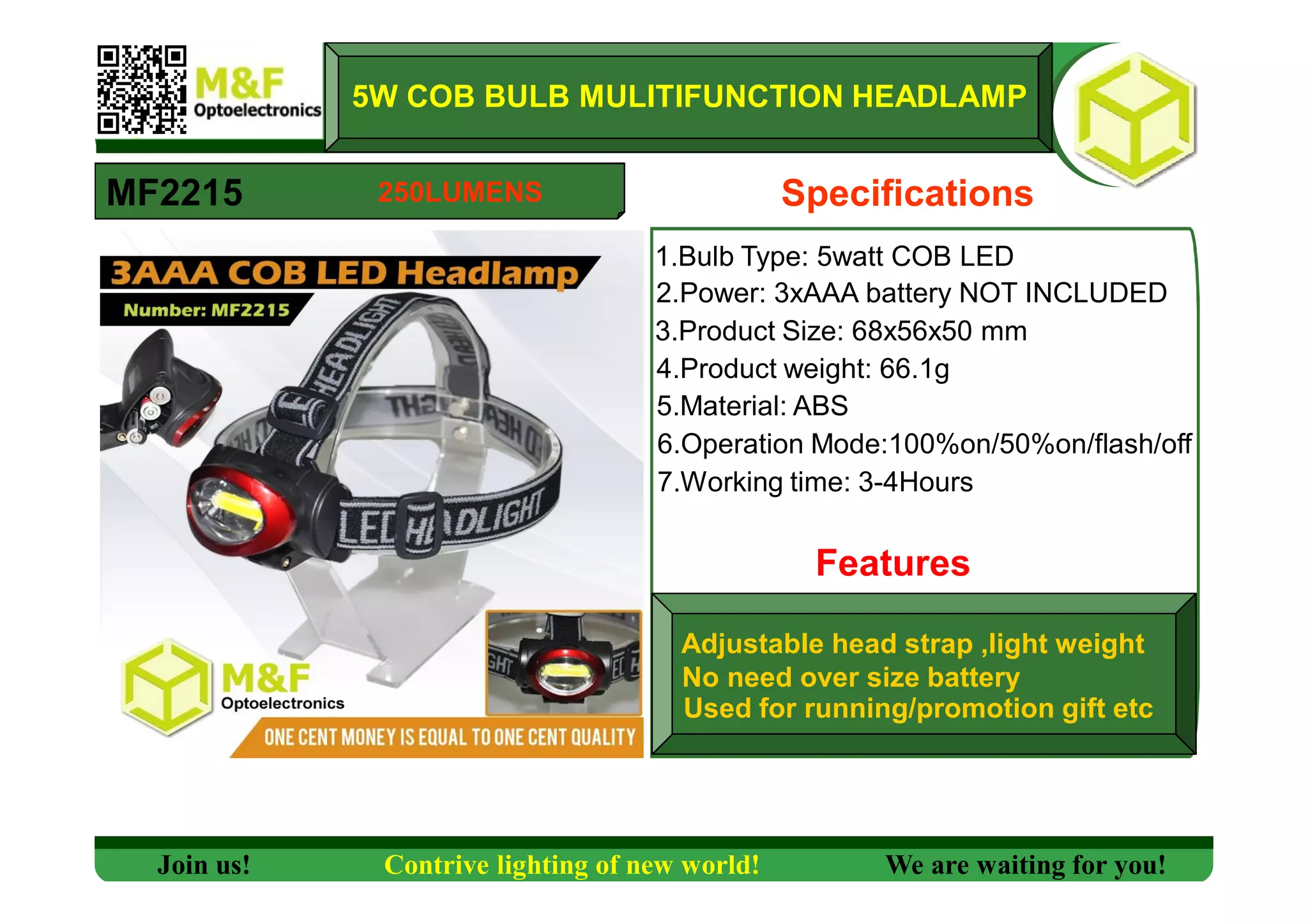 1.Bulb Type: 5watt COB LED
MF2215
5W COB BULB MULITIFUNCTION HEADLAMP
2.Power: 3xAAA battery NOT INCLUDED
3.Product Size: 68x56x50 mm
4.Product weight: 66.1g
5.Material: ABS
6.Operation Mode:100%on/50%on/flash/off
7.Working time: 3-4Hours
Features
Specifications
Used for running/promotion gift etc
Adjustable head strap ,light weight
No need over size battery
Join us! Contrive lighting of new world! We are waiting for you!
250LUMENS
 