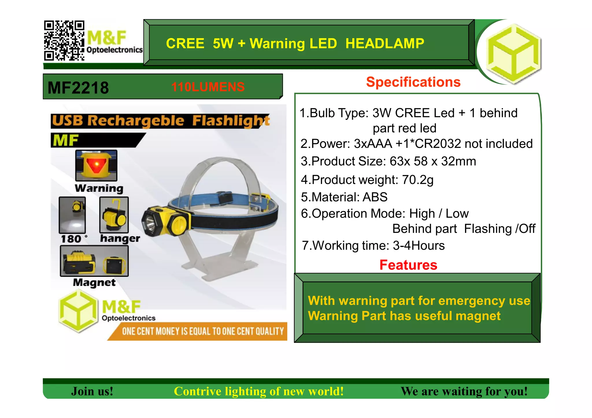 Specifications
1.Bulb Type: 3W CREE Led + 1 behind
part red led
2.Power: 3xAAA +1*CR2032 not included
3.Product Size: 63x 58 x 32mm
4.Product weight: 70.2g
5.Material: ABS
6.Operation Mode: High / Low
Behind part Flashing /Off
7.Working time: 3-4Hours
With warning part for emergency use
Warning Part has useful magnet
MF2218
CREE 5W + Warning LED HEADLAMP
Features
Join us! Contrive lighting of new world! We are waiting for you!
110LUMENS
 
