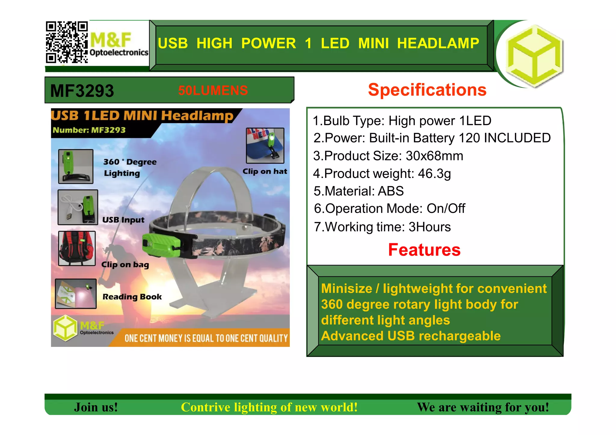 1.Bulb Type: High power 1LED
2.Power: Built-in Battery 120 INCLUDED
3.Product Size: 30x68mm
4.Product weight: 46.3g
5.Material: ABS
6.Operation Mode: On/Off
7.Working time: 3Hours
Features
MF3293
USB HIGH POWER 1 LED MINI HEADLAMP
Specifications
Minisize / lightweight for convenient
360 degree rotary light body for
different light angles
Advanced USB rechargeable
Join us! Contrive lighting of new world! We are waiting for you!
50LUMENS
 