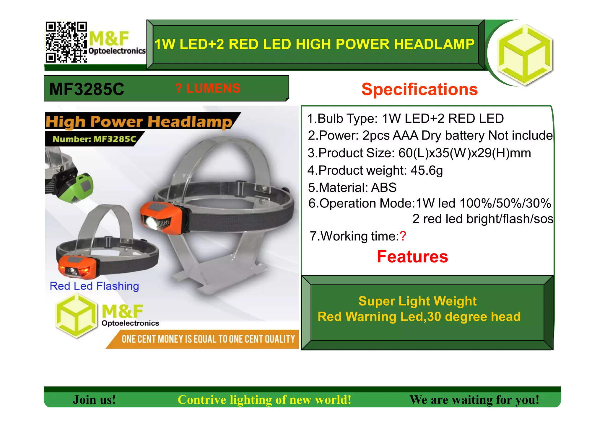 1W LED+2 RED LED HIGH POWER HEADLAMP
MF3285C Specifications
1.Bulb Type: 1W LED+2 RED LED
2.Power: 2pcs AAA Dry battery Not include
3.Product Size: 60(L)x35(W)x29(H)mm
4.Product weight: 45.6g
5.Material: ABS
6.Operation Mode:1W led 100%/50%/30%
2 red led bright/flash/sos
7.Working time:?
Features
Super Light Weight
Red Warning Led,30 degree head
Join us! Contrive lighting of new world! We are waiting for you!
? LUMENS
 