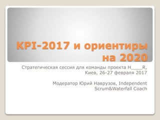 KPI-2017 и ориентиры
на 2020
Стратегическая сессия для команды проекта H____R,
Киев, 26-27 февраля 2017
Модератор Юрий Наврузов, Independent
Scrum&Waterfall Coach
 