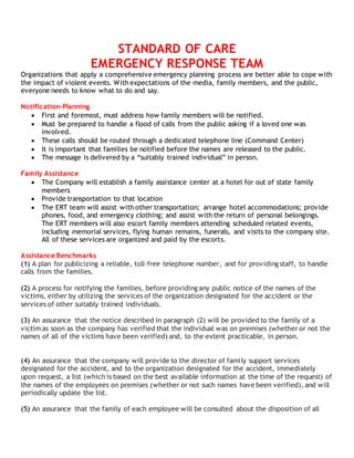 STANDARD OF CARE
EMERGENCY RESPONSE TEAM
Organizations that apply a comprehensive emergency planning process are better able to cope with
the impact of violent events. With expectations of the media, family members, and the public,
everyone needs to know what to do and say.
Notification-Planning
 First and foremost, must address how family members will be notified.
 Must be prepared to handle a flood of calls from the public asking if a loved one was
involved.
 These calls should be routed through a dedicated telephone line (Command Center)
 It is important that families be notified before the names are released to the public.
 The message is delivered by a “suitably trained individual” in person.
Family Assistance
 The Company will establish a family assistance center at a hotel for out of state family
members
 Provide transportation to that location
 The ERT team will assist with other transportation; arrange hotel accommodations; provide
phones, food, and emergency clothing; and assist with the return of personal belongings.
The ERT members will also escort family members attending scheduled related events,
including memorial services, flying human remains, funerals, and visits to the company site.
All of these services are organized and paid by the escorts.
Assistance Benchmarks
(1) A plan for publicizing a reliable, toll-free telephone number, and for providing staff, to handle
calls from the families.
(2) A process for notifying the families, before providing any public notice of the names of the
victims, either by utilizing the services of the organization designated for the accident or the
services of other suitably trained individuals.
(3) An assurance that the notice described in paragraph (2) will be provided to the family of a
victim as soon as the company has verified that the individual was on premises (whether or not the
names of all of the victims have been verified) and, to the extent practicable, in person.
(4) An assurance that the company will provide to the director of family support services
designated for the accident, and to the organization designated for the accident, immediately
upon request, a list (which is based on the best available information at the time of the request) of
the names of the employees on premises (whether or not such names have been verified), and will
periodically update the list.
(5) An assurance that the family of each employee will be consulted about the disposition of all
 