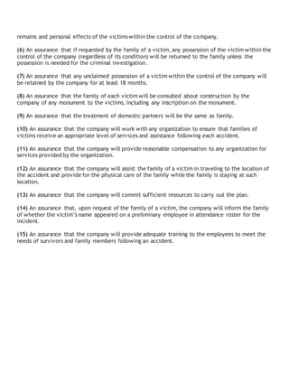 remains and personal effects of the victims within the control of the company.
(6) An assurance that if requested by the family of a victim, any possession of the victim within the
control of the company (regardless of its condition) will be returned to the family unless the
possession is needed for the criminal investigation.
(7) An assurance that any unclaimed possession of a victim within the control of the company will
be retained by the company for at least 18 months.
(8) An assurance that the family of each victim will be consulted about construction by the
company of any monument to the victims, including any inscription on the monument.
(9) An assurance that the treatment of domestic partners will be the same as family.
(10) An assurance that the company will work with any organization to ensure that families of
victims receive an appropriate level of services and assistance following each accident.
(11) An assurance that the company will provide reasonable compensation to any organization for
services provided by the organization.
(12) An assurance that the company will assist the family of a victim in traveling to the location of
the accident and provide for the physical care of the family while the family is staying at such
location.
(13) An assurance that the company will commit sufficient resources to carry out the plan.
(14) An assurance that, upon request of the family of a victim, the company will inform the family
of whether the victim’s name appeared on a preliminary employee in attendance roster for the
incident.
(15) An assurance that the company will provide adequate training to the employees to meet the
needs of survivors and family members following an accident.
 