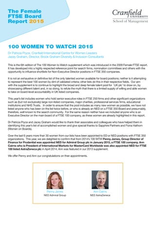 This is the 6th edition of The 100 Women to Watch supplement which was introduced in the 2009 Female FTSE report.
It has developed into a highly respected reference point for search firms, nomination committees and others with the
opportunity to influence shortlists for Non-Executive Director positions in FTSE 350 companies.
It is not an exhaustive or definitive list of the only talented women available for board positions; neither is it attempting
to represent the best 100 women by dint of validated criteria; other lists do this in their respective fields. Our aim
with the supplement is to continue to highlight the broad and deep female talent pool for ‘UK plc’ to draw on, by
showcasing different talent and, in so doing, to refute the myth that there is a limited supply of willing and able women
to take on board-level accountability in UK listed companies.
This year’s list includes women who hold senior executive roles in FTSE 250 firms and other significant organizations
such as (but not exclusively) large non-listed companies, major charities, professional services firms, educational
institutions and NHS Trusts. In order to ensure that the pool includes as many new women as possible, we have not
listed anyone who has been on the list twice before, or who is already an NED on a FTSE 350 Board and presumably,
therefore, well known to the search community. For the same reason neither have we included anyone who is an
Executive Director on the main board of a FTSE 100 company, as these women are already highlighted in this report.
Dr Patricia Pryce and Jacey Graham would like to thank their associates and colleagues who have helped them in
identifying this year’s list of accomplished women and give special thanks to Sapphire Partners and Fiona Hathorn
(Women on Boards).
Over the last 6 years more than 30 women from our lists have been appointed to ED or NED positions with FTSE 350
organizations. This year, we are delighted to confirm that from 2014’s 100 WTW Penny James, Group Director of
Finance for Prudential was appointed NED for Admiral Group plc in January 2015, a FTSE 100 company. Ann
Cairns who is President of International Markets for MasterCard Worldwide was also appointed NED for FTSE
100 listed AstraZeneca plc in April 2014; Ann was featured in our 2013 supplement.
We offer Penny and Ann our congratulations on their appointments.
The Female
FTSE Board
Report 2015
100 WOMEN TO WATCH 2015
Dr Patricia Pryce, Cranfield International Centre for Women Leaders
Jacey Graham, Director, Brook Graham Diversity & Inclusion Consultants
Penny James
NED Admiral Group
Ann Cairns
NED AstraZeneca
 