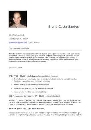 Bruno Costa Santos
5900 NW 54th Circle
Coral Springs, FL, 33067
bsantosat@hotmail.com / (954) 826 - 6171
PROFESSIONAL SUMMARY
Motivated customer service specialist with over 9 years retail experience in a fast-paced, team-based
environment. driven to exceed sales goals and build long term relationships with customers. Delivers
positive experiences through high-quality customer care. Customer service professional seeking a
management role. Skilled in training staff and establishing rapport with clients. Self-motivated with
exceptional communication and computer capabilities.
WORK HISTORY
KFC 07/05 – 01/08 – Shift Supervisor/Assistant Manager
• Greeted customers entering the store to ascertain what each customer wanted or needed.
• Made sure my products were in the right tempature
• had my staff up to date with the customer service
• made sure my drive thru ran 100% as well as the lobby
• made sure my inventory was correct up to daye
CBC Professional Services 01/07 – 01/08 – Superintendent
BASICALLY IT WAS A CONSTRUCTION COMPANY THAT I HAD TO MAKE SURE THAT MY INSTALLER DID
THE BEST THAT THEY COULD ON INSTALLING MARBLES AND TILES ON THE FLOOR AND ALSO PUTTING
COUNTER TOPS AS WELL. GOAL NUMBER ONE MAKE THE CUSTOMER AND THE BOSS HAPPY
Racetrac 01/09 – 04/10 – Night Manager
it was a gas stations started of as an team member, got promoted to a associated trainer and than got
promoted to a night manager. Basically had to do inventory close the day had to get everything ready for
 