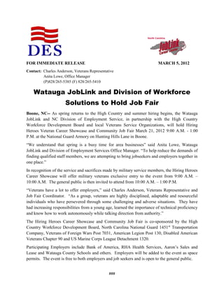###
FOR IMMEDIATE RELEASE MARCH 5, 2012
Contact: Charles Anderson, Veterans Representative
Anita Lowe, Office Manager
(P)828/265-5385 (F) 828/265-5410
Watauga JobLink and Division of Workforce
Solutions to Hold Job Fair
Boone, NC-- As spring returns to the High Country and summer hiring begins, the Watauga
JobLink and NC Division of Employment Service, in partnership with the High Country
Workforce Development Board and local Veterans Service Organizations, will hold Hiring
Heroes Veteran Career Showcase and Community Job Fair March 21, 2012 9:00 A.M. - 1:00
P.M. at the National Guard Armory on Hunting Hills Lane in Boone.
“We understand that spring is a busy time for area businesses” said Anita Lowe, Watauga
JobLink and Division of Employment Services Office Manager. “To help reduce the demands of
finding qualified staff members, we are attempting to bring jobseekers and employers together in
one place.”
In recognition of the service and sacrifices made by military service members, the Hiring Heroes
Career Showcase will offer military veterans exclusive entry to the event from 9:00 A.M. –
10:00 A.M. The general public is then invited to attend from 10:00 A.M. – 1:00 P.M.
“Veterans have a lot to offer employers,” said Charles Anderson, Veterans Representative and
Job Fair Coordinator. “As a group, veterans are highly disciplined, adaptable and resourceful
individuals who have persevered through some challenging and adverse situations. They have
had increasing responsibilities from a young age, learned the importance of technical proficiency
and know how to work autonomously while talking direction from authority.”
The Hiring Heroes Career Showcase and Community Job Fair is co-sponsored by the High
Country Workforce Development Board, North Carolina National Guard 1451st
Transportation
Company, Veterans of Foreign Wars Post 7031, American Legion Post 130, Disabled American
Veterans Chapter 90 and US Marine Corps League Detachment 1320.
Participating Employers include Bank of America, RHA Health Services, Aaron’s Sales and
Lease and Watauga County Schools and others. Employers will be added to the event as space
permits. The event is free to both employers and job seekers and is open to the general public.
 