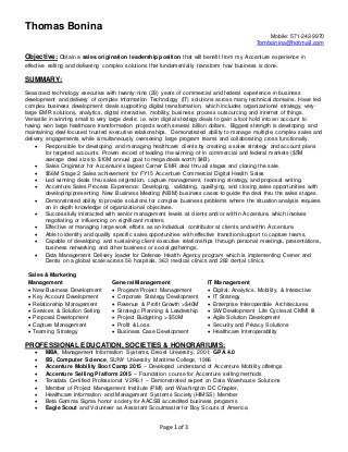 Thomas Bonina
Mobile: 571-242-9970
Tombonina@hotmail.com
Page 1 of 3
Objective: Obtain a sales origination leadership position that will benefit from my Accenture experience in
effective selling and delivering complex solutions that fundamentally transform how business is done.
SUMMARY:
Seasoned technology executive with twenty-nine (29) years of commercial and federal experience in business
development and delivery of complex Information Technology (IT) solutions across many technical domains. Have led
complex business development deals supporting digital transformation, which includes organizational strategy, very-
large EMR solutions, analytics, digital interactive, mobility, business process outsourcing and internet of things.
Versatile in winning small to very large deals: i.e. won digital strategy deals to gain a foot hold into an account to
having won large healthcare transformation projects worth several billion dollars. Biggest strength is developing and
maintaining deal-focused trusted executive relationships. Demonstrated ability to manage multiple, complex sales and
delivery engagements while simultaneously overseeing large program teams and collaborating cross functionally.
 Responsible for developing and managing healthcare clients by creating a sales strategy and account plans
for targeted accounts. Proven record of leading the winning of in commercial and federal markets ($5M
average deal size to $10M annual goal to mega deals worth $4B).
 Sales Originator for Accenture’s largest Cerner EMR deal thru all stages and closing the sale.
 $56M Stage 2 Sales achievement for FY15 Accenture Commercial Digital Health Sales
 Led winning deals thru sales origination, capture management, teaming strategy, and proposal writing.
 Accenture Sales Process Experience: Developing, validating, qualifying, and closing sales opportunities with
developing/presenting New Business Meeting (NBM) business cases to guide the deal thru the sales stages.
 Demonstrated ability to provide solutions for complex business problems where the situation analysis requires
an in depth knowledge of organizational objectives.
 Successfully interacted with senior management levels at clients and/or within Accenture, which involves
negotiating or influencing on significant matters.
 Effective at managing large work efforts as an individual contributor at clients and within Accenture.
 Able to identify and qualify specific sales opportunities with effective transition/support to capture teams.
 Capable of developing and sustaining client executive relationships through personal meetings, presentations,
business networking and other business or social gatherings.
 Data Management Delivery leader for Defense Health Agency program which is implementing Cerner and
Dentix on a global scale across 56 hospitals, 363 medical clinics and 282 dental clinics.
Sales & Marketing
Management General Management IT Management
 New Business Development  Program/Project Management  Digital: Analytics, Mobility, & Interactive
 Key Account Development  Corporate Strategy Development  IT Strategy
 Relationship Management  Revenue & Profit Growth >$40M  Enterprise Interoperable Architectures
 Services & Solution Selling  Strategic Planning & Leadership  SW Development Life Cycles at CMMI III
 Proposal Development  Project Budgeting > $50M  Agile Solution Development
 Capture Management  Profit & Loss  Security and Privacy Solutions
 Teaming Strategy  Business Case Development  Healthcare Interoperability
PROFESSIONAL EDUCATION, SOCIETIES & HONORARIUMS:
 MBA, Management Information Systems, Drexel University, 2001; GPA 4.0
 BS, Computer Science, SUNY University Maritime College, 1986
 Accenture Mobility Boot Camp 2015 – Developed understand of Accenture Mobility offerings
 Accenture Selling Platform 2015 – Foundation course for Accenture selling methods
 Teradata Certified Professional V2R6.1 – Demonstrated expert on Data Warehouse Solutions
 Member of Project Management Institute (PMI) and Washington DC Chapter,
 Healthcare Information and Management Systems Society (HIMSS) Member
 Beta Gamma Sigma honor society for AACSB accredited business programs
 Eagle Scout and Volunteer as Assistant Scoutmaster for Boy Scouts of America
 