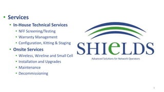 1
• Services
• In-House Technical Services
• NFF Screening/Testing
• Warranty Management
• Configuration, Kitting & Staging
• Onsite Services
• Wireless, Wireline and Small Cell
• Installation and Upgrades
• Maintenance
• Decommissioning
 