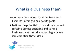 What is a Business Plan?
Ø A	
  wriTen	
  document	
  that	
  describes	
  how	
  a	
  
business	
  is	
  going	
  to	
  achieve	
  its	
  goals	
  
Ø Deﬁnes	
  the	
  poten(al	
  costs	
  and	
  drawbacks	
  to	
  
certain	
  business	
  decisions	
  and	
  to	
  help	
  
business	
  owners	
  modify	
  accordingly	
  before	
  
implemen(ng	
  these	
  ideas	
  
 