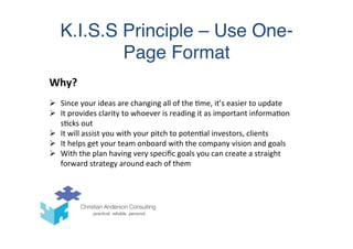 K.I.S.S Principle – Use One-
Page Format	
  
	
  
Why?	
  
Ø  Since	
  your	
  ideas	
  are	
  changing	
  all	
  of	
  the	
  (me,	
  it’s	
  easier	
  to	
  update	
  
Ø  It	
  provides	
  clarity	
  to	
  whoever	
  is	
  reading	
  it	
  as	
  important	
  informa(on	
  
s(cks	
  out	
  
Ø  It	
  will	
  assist	
  you	
  with	
  your	
  pitch	
  to	
  poten(al	
  investors,	
  clients	
  
Ø  It	
  helps	
  get	
  your	
  team	
  onboard	
  with	
  the	
  company	
  vision	
  and	
  goals	
  
Ø  With	
  the	
  plan	
  having	
  very	
  speciﬁc	
  goals	
  you	
  can	
  create	
  a	
  straight	
  
forward	
  strategy	
  around	
  each	
  of	
  them	
  
 