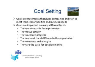 Goal Setting
Ø  Goals	
  are	
  statements	
  that	
  guide	
  companies	
  and	
  staﬀ	
  to	
  
meet	
  their	
  responsibili(es	
  and	
  business	
  needs	
  
Ø  Goals	
  are	
  important	
  on	
  many	
  diﬀerent	
  levels:	
  
•  They	
  set	
  standards	
  for	
  improvement	
  
•  They	
  focus	
  ac(vity	
  
•  They	
  measure	
  progress	
  
•  They	
  connect	
  the	
  staﬀ/team	
  to	
  the	
  organisa(on	
  
•  They	
  mo(vate	
  and	
  energize	
  
•  They	
  are	
  the	
  basis	
  for	
  decision	
  making	
  
 