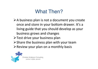 What Then?
Ø A	
  business	
  plan	
  is	
  not	
  a	
  document	
  you	
  create	
  
once	
  and	
  store	
  in	
  your	
  boTom	
  drawer.	
  It's	
  a	
  
living	
  guide	
  that	
  you	
  should	
  develop	
  as	
  your	
  
business	
  grows	
  and	
  changes	
  
Ø Test	
  drive	
  your	
  business	
  plan	
  
Ø Share	
  the	
  business	
  plan	
  with	
  your	
  team	
  
Ø Review	
  your	
  plan	
  on	
  a	
  monthly	
  basis	
  
 