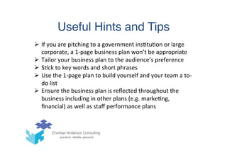 Useful Hints and Tips
Ø  If	
  you	
  are	
  pitching	
  to	
  a	
  government	
  ins(tu(on	
  or	
  large	
  
corporate,	
  a	
  1-­‐page	
  business	
  plan	
  won’t	
  be	
  appropriate	
  
Ø  Tailor	
  your	
  business	
  plan	
  to	
  the	
  audience’s	
  preference	
  
Ø  S(ck	
  to	
  key	
  words	
  and	
  short	
  phrases	
  
Ø  Use	
  the	
  1-­‐page	
  plan	
  to	
  build	
  yourself	
  and	
  your	
  team	
  a	
  to-­‐
do	
  list	
  
Ø  Ensure	
  the	
  business	
  plan	
  is	
  reﬂected	
  throughout	
  the	
  
business	
  including	
  in	
  other	
  plans	
  (e.g.	
  marke(ng,	
  
ﬁnancial)	
  as	
  well	
  as	
  staﬀ	
  performance	
  plans	
  
 