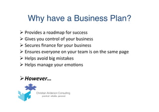 Why have a Business Plan?
Ø Provides	
  a	
  roadmap	
  for	
  success	
  
Ø Gives	
  you	
  control	
  of	
  your	
  business	
  
Ø Secures	
  ﬁnance	
  for	
  your	
  business	
  
Ø Ensures	
  everyone	
  on	
  your	
  team	
  is	
  on	
  the	
  same	
  page	
  
Ø Helps	
  avoid	
  big	
  mistakes	
  
Ø Helps	
  manage	
  your	
  emo(ons	
  
Ø However…	
  
 