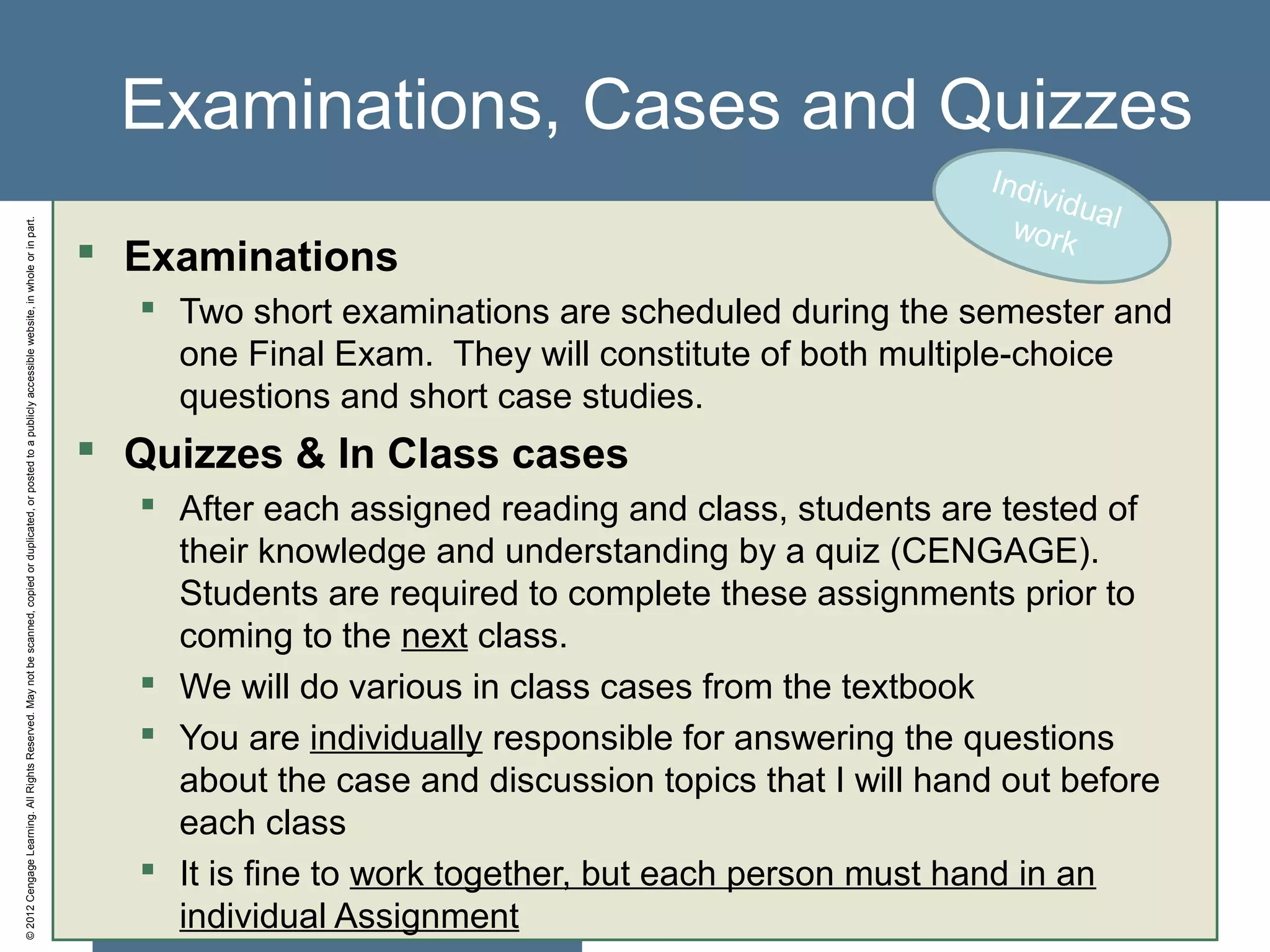 ©2012CengageLearning.AllRightsReserved.Maynotbescanned,copiedorduplicated,orpostedtoapubliclyaccessiblewebsite,inwholeorinpart.
Examinations, Cases and Quizzes
 Examinations
 Two short examinations are scheduled during the semester and
one Final Exam. They will constitute of both multiple-choice
questions and short case studies.
 Quizzes & In Class cases
 After each assigned reading and class, students are tested of
their knowledge and understanding by a quiz (CENGAGE).
Students are required to complete these assignments prior to
coming to the next class.
 We will do various in class cases from the textbook
 You are individually responsible for answering the questions
about the case and discussion topics that I will hand out before
each class
 It is fine to work together, but each person must hand in an
individual Assignment
Individualwork
 