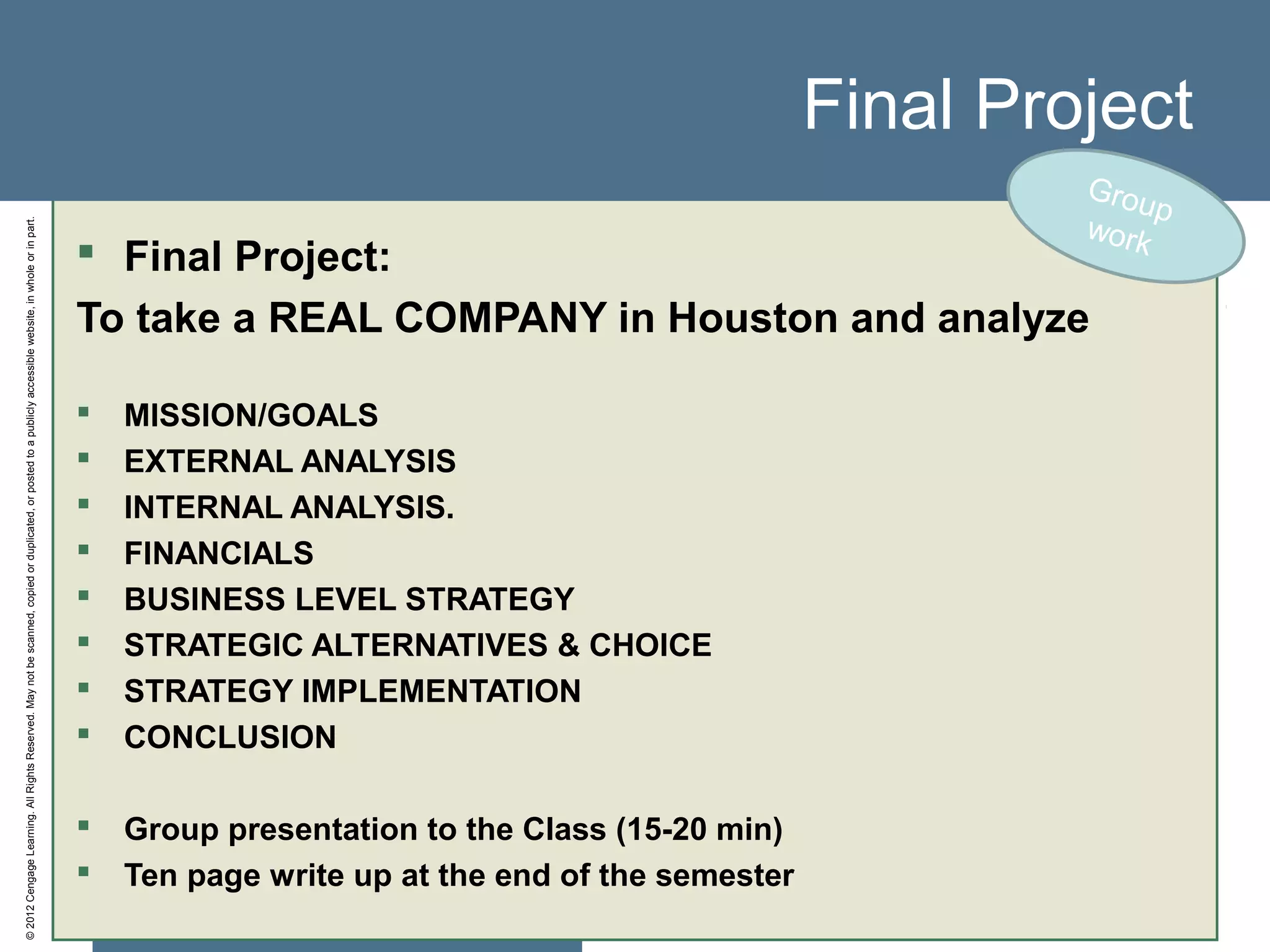 ©2012CengageLearning.AllRightsReserved.Maynotbescanned,copiedorduplicated,orpostedtoapubliclyaccessiblewebsite,inwholeorinpart.
Final Project
 Final Project:
To take a REAL COMPANY in Houston and analyze
 MISSION/GOALS
 EXTERNAL ANALYSIS
 INTERNAL ANALYSIS.
 FINANCIALS
 BUSINESS LEVEL STRATEGY
 STRATEGIC ALTERNATIVES & CHOICE
 STRATEGY IMPLEMENTATION
 CONCLUSION
 Group presentation to the Class (15-20 min)
 Ten page write up at the end of the semester
Group
work
 