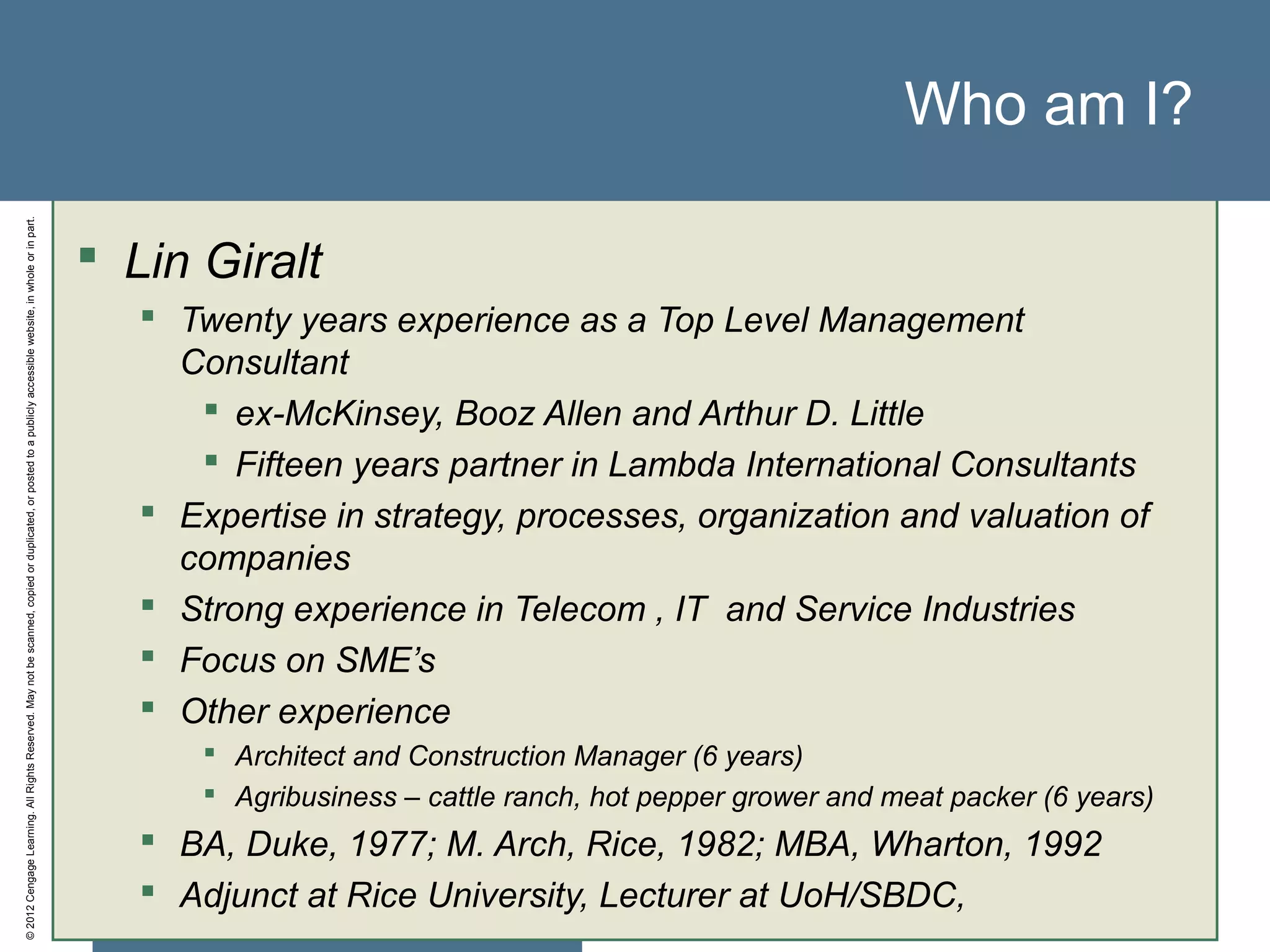 ©2012CengageLearning.AllRightsReserved.Maynotbescanned,copiedorduplicated,orpostedtoapubliclyaccessiblewebsite,inwholeorinpart.
Who am I?
 Lin Giralt
 Twenty years experience as a Top Level Management
Consultant
 ex-McKinsey, Booz Allen and Arthur D. Little
 Fifteen years partner in Lambda International Consultants
 Expertise in strategy, processes, organization and valuation of
companies
 Strong experience in Telecom , IT and Service Industries
 Focus on SME’s
 Other experience
 Architect and Construction Manager (6 years)
 Agribusiness – cattle ranch, hot pepper grower and meat packer (6 years)
 BA, Duke, 1977; M. Arch, Rice, 1982; MBA, Wharton, 1992
 Adjunct at Rice University, Lecturer at UoH/SBDC,
 