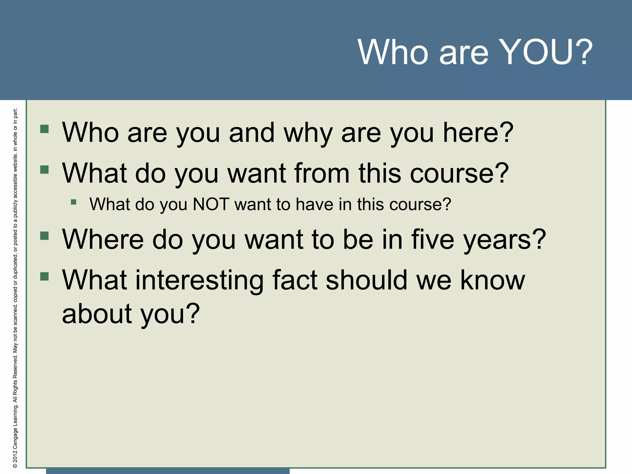 ©2012CengageLearning.AllRightsReserved.Maynotbescanned,copiedorduplicated,orpostedtoapubliclyaccessiblewebsite,inwholeorinpart.
Who are YOU?
 Who are you and why are you here?
 What do you want from this course?
 What do you NOT want to have in this course?
 Where do you want to be in five years?
 What interesting fact should we know
about you?
 