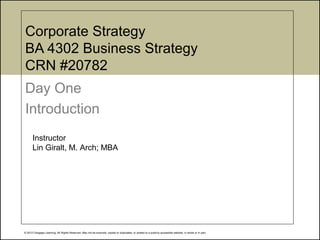 © 2012 Cengage Learning. All Rights Reserved. May not be scanned, copied or duplicated, or posted to a publicly accessible website, in whole or in part.
Corporate Strategy
BA 4302 Business Strategy
CRN #20782
Day One
Introduction
Instructor
Lin Giralt, M. Arch; MBA
 
