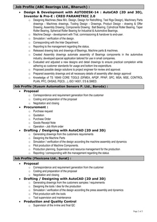 Job Profile (ABC Bearings Ltd., Bharuch) :
• Design & Development with AUTODESK-14 : AutoCAD (2D and 3D),
Inventor & Pro-E : CREO PARAMETRIC 2.0
o Designing Machines (New M/c. Design, Design for Retrofitting, Test Rigs Design), Machinery Parts
drawings - Machines drawings, Tooling Design - Drawings, Product Design - drawing & Offer
Drawing, Assembly Drawing, Components Drawing : Ball Bearing, Cylindrical Roller Bearing, Taper
Roller Bearing, Spherical Roller Bearing for Industrial & Automotive Bearings.
o Machine Design - development with Trial, commissioning & handover to end-user.
o Simulation / verification of the design.
o Corresponding with the Inter Department.
o Reporting to the management regarding the status.
o Released drawing lists and drawings of Bearings, Machine parts & machines.
o Created Assembly drawings automate assembly of Bearings components in the automotive
industry; developed special application tailored for use in small companies.
o Evaluated and adjusted a new designs and detail drawings to ensure practical completion while
adhering so customer standards for usage and bottom line expenditure.
o Proposed possible design solutions to project engineer for review and approval.
o Prepared assembly drawings and all necessary details of assembly after design approval
o Knowledge of TS 16949 CORE TOOLS (DFMEA, APQP, PPAP, SPC, MSA, MSE, CONTROL
PLAN, PFC, OHSAS, PQCS…), ISO 14001, 5’S & SMED.
Job Profile (Kusum Automation Sensors P. Ltd., Baroda) :
• Proposal
o Correspondence and requirement generation from the customer
o Costing and preparation of the proposal
o Negotiation and closing
• Procurement :
o Purchase request
o Quotation
o Purchase Order
o Goods Receipt Note
o Operation - Job Work order
• Drafting / Designing with AutoCAD (2D and 3D)
o Generating drawings from the customers requirements
o Designing the Machine Parts
o Simulation / verification of the design according the machine assembly and dynamics
o Pilot production of Machine Components.
o Production planning, Supervision and resource management for the production
o Reporting / corresponding with the management regarding the status
Job Profile (Flexicons Ltd., Surat) :
• Proposal
o Correspondence and requirement generation from the customer
o Costing and preparation of the proposal
o Negotiation and closing
• Drafting / Designing with AutoCAD (2D and 3D)
o Generating drawings from the customers samples / requirements
o Designing the tools / dies for the production
o Simulation / verification of the design according the press assembly and dynamics
o Pilot production with the tools
o Tool supervision and maintenance
• Production and Quality Control
o Supervision of the in-line and final QC
Page 2 of 3
 