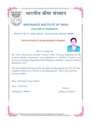 INSURANCE INSTITUTE OF INDIA
(COLLEGE OF INSURANCE)
Plot No. C-46, ‘G’ - Block, Bandra – Kurla Complex, Mumbai- 400051
This is to certify that
Director
College of Insurance
Ms. Neetu Sharma has attended 50 hours Online Training Programme for the
Insurance Brokers Examination as per Regulation 8 - Schedule II-Section 1 and
Section 2 of Insurance Regulatory and Development Authority (Insurance Brokers)
Regulations, 2013.
Date : 25-08-2015
Place : Ghaziabad, Uttar Pradesh
Training ID : 5000314
The said candidate had registered for the online training program on 22-07-2015 and
completed 50 hours on 25-08-2015 in the following area - Direct Life & General
Insurance Broker.
CERTIFICATION OF ONLINE BROKERS TRAINING
This is a computer generated document and NO signature is required.
 