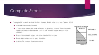 Complete Streets
 Complete Streets in the United States, LaPlante and McCann, 2011
 Context Sensitive Solutions
 “Complete streets will look different in different places. They must be
appropriate to their context and to the modes expected on that
corridor.”
 Busy urban street: buses, bicycles, pedestrians, cars
 Rural area: cars and paved shoulder
 Low-traffic streets: few treatments
Virginia DOT
 