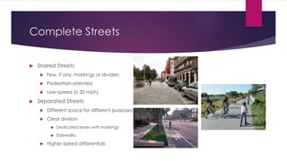 Complete Streets
 Shared Streets
 Few, if any, markings or dividers
 Pedestrian-oriented
 Low-speed (≤ 20 mph)
 Separated Streets
 Different space for different purposes
 Clear division
 Dedicated lanes with markings
 Sidewalks
 Higher speed differentials
DeFacto
Atlanta BeltLine
 