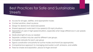 Best Practices for Safe and Sustainable
Streets
 Access for all ages, abilities, and appropriate modes
 Context sensitive, street as place
 Design for desired (not observed) speeds
 Shared approach works best in low-speed (≤ 20 mph) situations
 Separation of users in high-speed situations, especially when large differences in user speeds
are present
 Dedicated right-of-way as needed
 Separate corridors may be used for different user groups
 Complete networks for each user group
 Signal coordination and priority for active modes and transit (as appropriate)
 Comprehensive approach to managing stormwater runoff, emissions, and wildlife
 Trees for shade and separation, places to linger and rest
 