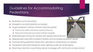 Guidelines for Accommodating
Pedestrians
 Pedestrians as the first priority
 Emergency accommodations as needed
 Larger pedestrian volumes  lower vehicular speeds
 Narrow lane widths and shorter crossing distances
 Reduced turning radii and clearly marked crosswalks
 Dedicated right-of-way for corridors with speeds above 20 mph
 Appropriately sized ADA compliant facilities and accessible pedestrian signals
 Crossings along pedestrian desire lines, elevated or subterranean as needed
 Transparent store fronts along the street, lighting, public art, landscaping
 Street trees, benches, way-finding, places to engage with community or stop and rest
NCDOT
 