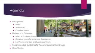 Agenda
 Background
 Safety
 Sustainability
 Complete Streets
 Findings and Discussion
 Safety of Complete Streets
 Complete Streets for Sustainable Development
 Best Practices for Safe and Sustainable Streets
 Recommended Guidelines for Accommodating User Groups
 Case Studies
xAtsukexs
 