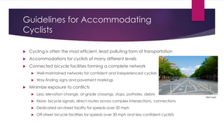 Guidelines for Accommodating
Cyclists
 Cycling is often the most efficient, least polluting form of transportation
 Accommodations for cyclists of many different levels
 Connected bicycle facilities forming a complete network
 Well-maintained networks for confident and inexperienced cyclists
 Way-finding signs and pavement markings
 Minimize exposure to conflicts
 Less: elevation change, at-grade crossings, stops, potholes, debris
 More: bicycle signals, direct routes across complex intersections, connections
 Dedicated on-street facility for speeds over 20 mph
 Off-street bicycle facilities for speeds over 30 mph and less confident cyclists
Fletcher6
 