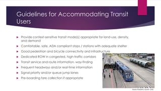 Guidelines for Accommodating Transit
Users
 Provide context-sensitive transit mode(s) appropriate for land-use, density,
and demand
 Comfortable, safe, ADA compliant stops / stations with adequate shelter
 Good pedestrian and bicycle connectivity and infrastructure
 Dedicated ROW in congested, high-traffic corridors
 Transit service and route information, way-finding
 Frequent headways and/or real-time information
 Signal priority and/or queue jump lanes
 Pre-boarding fare collection if appropriate
Mario Roberto Duran Ortiz
 