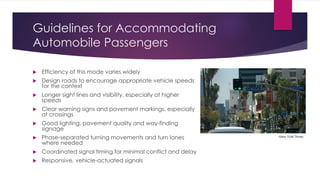 Guidelines for Accommodating
Automobile Passengers
 Efficiency of this mode varies widely
 Design roads to encourage appropriate vehicle speeds
for the context
 Longer sight lines and visibility, especially at higher
speeds
 Clear warning signs and pavement markings, especially
at crossings
 Good lighting, pavement quality and way-finding
signage
 Phase-separated turning movements and turn lanes
where needed
 Coordinated signal timing for minimal conflict and delay
 Responsive, vehicle-actuated signals
New York Times
 