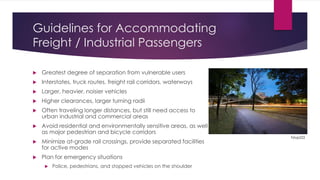 Guidelines for Accommodating
Freight / Industrial Passengers
 Greatest degree of separation from vulnerable users
 Interstates, truck routes, freight rail corridors, waterways
 Larger, heavier, noisier vehicles
 Higher clearances, larger turning radii
 Often traveling longer distances, but still need access to
urban industrial and commercial areas
 Avoid residential and environmentally sensitive areas, as well
as major pedestrian and bicycle corridors
 Minimize at-grade rail crossings, provide separated facilities
for active modes
 Plan for emergency situations
 Police, pedestrians, and stopped vehicles on the shoulder
Fstop222
 