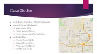 Case Studies
 North-South Arterials on Atlanta’s Westside
 Joseph E. Lowery Boulevard
 Minor Arterial (FC-4)
 Posted speed of 30 mph
 No bus service north of Ashby Station
 Northside Drive
 Principal Arterial (FC-3)
 Regional Thoroughfare
 Posted speed of 35 mph
 No N-S transit service
 