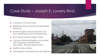 Case Study – Joseph E. Lowery Blvd.
 Currently 3 to 5 lane road
 Relatively heavy bicycle and pedestrian
presence
 Divides English Avenue and Vine City
from Washington Park and Bankhead
 Runs along western edge of AUC
 Connects disadvantaged communities
with shopping, entertainment,
education, and job opportunities
 MARTA Ashby Station
 N-S between Northside Drive and BeltLine
 