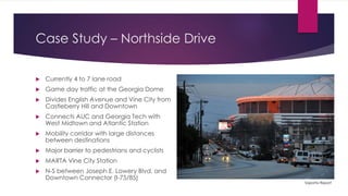 Case Study – Northside Drive
 Currently 4 to 7 lane road
 Game day traffic at the Georgia Dome
 Divides English Avenue and Vine City from
Castleberry Hill and Downtown
 Connects AUC and Georgia Tech with
West Midtown and Atlantic Station
 Mobility corridor with large distances
between destinations
 Major barrier to pedestrians and cyclists
 MARTA Vine City Station
 N-S between Joseph E. Lowery Blvd. and
Downtown Connector (I-75/85)
Saporta Report
 
