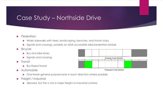 Case Study – Northside Drive
 Pedestrian
 Wider sidewalks with trees, landscaping, benches, and transit stops
 Signals and crossings, possibly an ADA accessible bike/pedestrian bridge
 Bicycle
 Bus and bike lanes
 Signals and crossings
 Transit
 Bus Rapid Transit
 Automobile
 One fewer general purpose lane in each direction where possible
 Freight / Industrial
 Allowed, but this is not a major freight or industrial corridor
 
