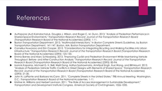 References
 Auttapone (Aut) Karndacharuk, Douglas J. Wilson, and Roger C. M. Dunn. 2013. "Analysis of Pedestrian Performance in
Shared-Space Environments." Transportation Research Record: Journal of the Transportation Research Board
(Transportation Research Board of the National Academies) (2393): 1-11.
 Boston Transportation Department. 2013. "Multimodal Intersections." In Boston Complete Streets Guidelines, by Boston
Transportation Department, 141-147. Boston, MA: Boston Transportation Department.
 Cornelius Nuworsoo and Erin Cooper. 2013. "Considerations for Integrating Bicycling and Walking Facilities into Urban
Infrastructure." Transportation Research Record: Journal of the Transportation Research Board (Transportation Research
Board of the National Academies) (2393): 125-133.
 Emma Barnes and Marc Schlossberg. 2013. "Improving Cyclist and Pedestrian Environment While Maintaining Vehicle
Throughput: Before- and After-Construction Analysis." Transportation Research Record: Journal of the Transportation
Research Board (Transportation Research Board of the National Academies) (2393): 85-94.
 Ioannis Kaparias, Michael G. H. Bell, Weili Dong, Aditya Sastrawinata, Amritpal Singh, Xuxi Wang, and Bill Mount. 2013.
"Analysis of Pedestrian-Vehicle Traffic Conflicts in Street Designs with Elements of Shared Space." Transportation Research
Record: Journal of the Transportation Research Board (Transportation Research Board of the National Academies)
(2393): 21-30.
 John N. LaPlante and Barbara McCann. 2011. "Complete Streets in the United States." TRB Annual Meeting. Washington,
D.C.: Transportation Research Board of the National Academies. 1-11.
 Kristine M. Williams and Herbert Levinson. 2011. "The Role of Access Management in Sustainable Development."
Transportation and Development Institute Congress. American Society of Civil Engineers. 1026-1035.
 