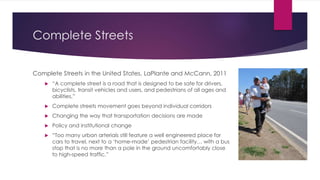 Complete Streets
Complete Streets in the United States, LaPlante and McCann, 2011
 “A complete street is a road that is designed to be safe for drivers,
bicyclists, transit vehicles and users, and pedestrians of all ages and
abilities.”
 Complete streets movement goes beyond individual corridors
 Changing the way that transportation decisions are made
 Policy and institutional change
 “Too many urban arterials still feature a well engineered place for
cars to travel, next to a ‘home-made’ pedestrian facility… with a bus
stop that is no more than a pole in the ground uncomfortably close
to high-speed traffic.”
 