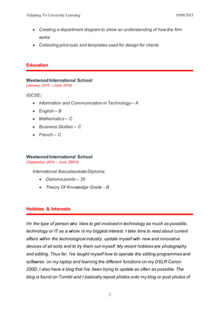 Adapting To University Learning 19/09/2015
2
 Creating a department diagram to show an understanding of how the firm
works
 Collecting print-outs and templates used for design for clients
Education
Westwood International School
(January 2012 – June 2014)
IGCSE:
 Information and Communication in Technology – A
 English – B
 Mathematics – C
 Business Studies – C
 French – C
Westwood International School
(September 2014 – June 20015)
International Baccalaureate Diploma:
 Diploma points – 35
 Theory Of Knowledge Grade - B
Hobbies & Interests
I’m the type of person who likes to get involved in technology as much as possible,
technology or IT as a whole is my biggest interest. I take time to read about current
affairs within the technological industry, update myself with new and innovative
devices of all sorts and to try them out myself. My recent hobbies are photography
and editing. Thus far, I’ve taught myself how to operate the editing programmes and
softwares on my laptop and learning the different functions on my DSLR Canon
200D. I also have a blog that I’ve been trying to update as often as possible. The
blog is found on Tumblr and I basically repost photos onto my blog or post photos of
 