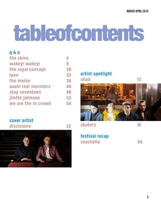 March-April 2014

tableofcontents
q  a
the skins				 4
wakey! wakey!			 8
the royal concept			 28
lyon						 32
the maine				 36
aaah! real monsters		 46
stay seventeen			 48
jilette johnson			 52
we are the in crowd		 54
cover artist
disclosure				 22
artist spotlight
shad					 12
skaters					 16
festival recap
coachella				 56
 