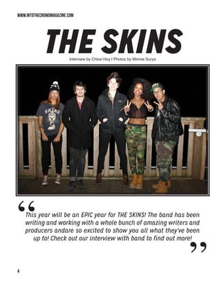 WWW.INTOTHECROWDMAGAZINE.COM

The Skins
This year will be an EPIC year for THE SKINS! The band has been
writing and working with a whole bunch of amazing writers and
producers andare so excited to show you all what they’ve been
up to! Check out our interview with band to find out more!
“ „
Interview by Chloe Hoy | Photos by Winnie Surya
 
