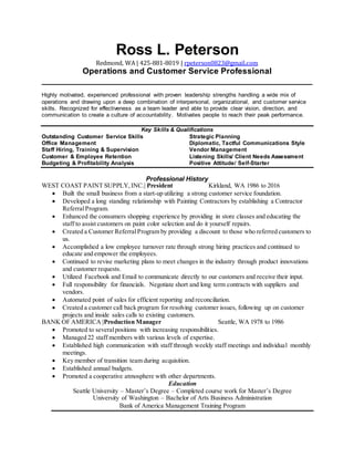 Ross L. Peterson
Redmond, WA | 425-881-8019 | rpeterson0823@gmail.com
Operations and Customer Service Professional
____________________________________________________________
Highly motivated, experienced professional with proven leadership strengths handling a wide mix of
operations and drawing upon a deep combination of interpersonal, organizational, and customer service
skills. Recognized for effectiveness as a team leader and able to provide clear vision, direction, and
communication to create a culture of accountability. Motivates people to reach their peak performance.
Key Skills & Qualifications
Outstanding Customer Service Skills Strategic Planning
Office Management Diplomatic, Tactful Communications Style
Staff Hiring, Training & Supervision Vendor Management
Customer & Employee Retention Listening Skills/ Client Needs Assessment
Budgeting & Profitability Analysis Positive Attitude/ Self-Starter
Professional History
WEST COAST PAINT SUPPLY,INC.| President Kirkland, WA 1986 to 2016
 Built the small business from a start-up utilizing a strong customer service foundation.
 Developed a long standing relationship with Painting Contractors by establishing a Contractor
ReferralProgram.
 Enhanced the consumers shopping experience by providing in store classes and educating the
staff to assist customers on paint color selection and do it yourself repairs.
 Created a Customer ReferralProgram by providing a discount to those who referred customers to
us.
 Accomplished a low employee turnover rate through strong hiring practices and continued to
educate and empower the employees.
 Continued to revise marketing plans to meet changes in the industry through product innovations
and customer requests.
 Utilized Facebook and Email to communicate directly to our customers and receive their input.
 Full responsibility for financials. Negotiate short and long term contracts with suppliers and
vendors.
 Automated point of sales for efficient reporting and reconciliation.
 Created a customer call back program for resolving customer issues, following up on customer
projects and inside sales calls to existing customers.
BANK OF AMERICA |Production Manager Seattle, WA 1978 to 1986
 Promoted to severalpositions with increasing responsibilities.
 Managed 22 staff members with various levels of expertise.
 Established high communication with staff through weekly staff meetings and individual monthly
meetings.
 Key member of transition team during acquisition.
 Established annual budgets.
 Promoted a cooperative atmosphere with other departments.
Education
Seattle University – Master’s Degree – Completed course work for Master’s Degree
University of Washington – Bachelor of Arts Business Administration
Bank of America Management Training Program
 