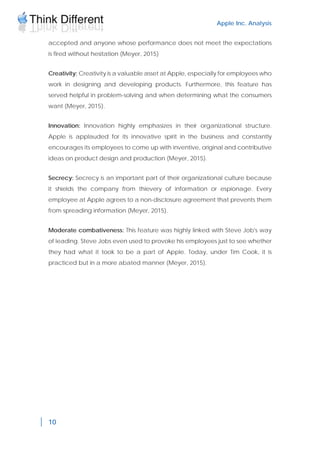 Apple Inc. Analysis
10
accepted and anyone whose performance does not meet the expectations
is fired without hesitation (Meyer, 2015)
Creativity: Creativity is a valuable asset at Apple, especially for employees who
work in designing and developing products. Furthermore, this feature has
served helpful in problem-solving and when determining what the consumers
want (Meyer, 2015).
Innovation: Innovation highly emphasizes in their organizational structure.
Apple is applauded for its innovative spirit in the business and constantly
encourages its employees to come up with inventive, original and contributive
ideas on product design and production (Meyer, 2015).
Secrecy: Secrecy is an important part of their organizational culture because
it shields the company from thievery of information or espionage. Every
employee at Apple agrees to a non-disclosure agreement that prevents them
from spreading information (Meyer, 2015).
Moderate combativeness: This feature was highly linked with Steve Job's way
of leading. Steve Jobs even used to provoke his employees just to see whether
they had what it took to be a part of Apple. Today, under Tim Cook, it is
practiced but in a more abated manner (Meyer, 2015).
 