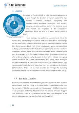 Apple Inc. Analysis
11
4. Leading
According to Prentice (2004, p. 102), “the accomplishment of
a goal through the direction of human assistants” is how
leading is outlined. Moreover, recognizing and
comprehending individual motivations, and enrolling
employee involvement in a fashion that personal needs
and interests are integrated to the corporation’s
objectives, should be aims of a fruitful leader (Prentice,
2004).
Each manager has a different approach and style in the
manner they attempt to guide workers and associates (Jones and George,
2015). Consequently, there are three main types of leadership approach (Rauf,
2014, Schermerhorn, 2010). Firstly, there is autocratic, where managers keep
authority and information within their absolute control and act in a command
and control manner, which would be more efficient in a crisis condition (Rauf,
2014, Scermerhorn, 2010). Secondly, the laissez-faire style, represents managers
who let the employees make decisions by themselves without having any
control over them (Rauf, 2014, Schermerhorn, 2010). Lastly, when managers
encourage personnel to contribute in the decision making process and assist
them acquire knowledge and know-how, they are considered democratic
(Schermerhorn, 2010). For example, in order to manage the marketing
department, the last two approaches could be more beneficial (Rauf, 2014).
4.1. Apple Inc. Leaders
Apple Inc. has witnessed the leadership styles of five individuals since 1976 that
it was created (Nair and Quay, 2012). When Steve Jobs was overthrown from
the company in 1985, he was, already, not the company’s CEO for the duration
of two years (Nair and Quay, 2012). However, that caused a “power struggle”
(Nair and Quay, 2012, p. 21) between the two men, thus being one of the
reasons Jobs departed from the firm (Nair and Qauy,2012).
Figure 5. Strategic Leadership
(Public Domain, 2016)
 