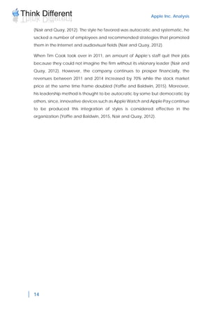 Apple Inc. Analysis
14
(Nair and Quay, 2012). The style he favored was autocratic and systematic, he
sacked a number of employees and recommended strategies that promoted
them in the Internet and audiovisual fields (Nair and Quay, 2012).
When Tim Cook took over in 2011, an amount of Apple’s staff quit their jobs
because they could not imagine the firm without its visionary leader (Nair and
Quay, 2012). However, the company continues to prosper financially, the
revenues between 2011 and 2014 increased by 70% while the stock market
price at the same time frame doubled (Yoffie and Baldwin, 2015). Moreover,
his leadership method is thought to be autocratic by some but democratic by
others, since, innovative devices such as Apple Watch and Apple Pay continue
to be produced this integration of styles is considered effective in the
organization (Yoffie and Baldwin, 2015, Nair and Quay, 2012).
 