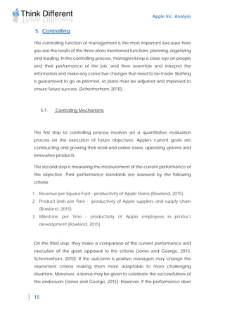 Apple Inc. Analysis
15
5. Controlling
The controlling function of management is the most important because here
you see the results of the three afore mentioned functions: planning, organizing
and leading. In the controlling process, managers keep a close eye on people
and their performance of the job, and then assemble and interpret the
information and make any corrective changes that need to be made. Nothing
is guaranteed to go as planned, so plans must be adjusted and improved to
ensure future success. (Schermerhorn, 2010).
5.1. Controlling Mechanisms
The first step to controlling process involves set a quantitative evaluation
process on the execution of future objectives. Apple's current goals are
constructing and growing their retail and online stores, operating systems and
innovative products.
The second step is measuring the measurement of the current performance of
the objective. Their performance standards are assessed by the following
criteria:
1. Revenue per Square Foot - productivity of Apple Stores (Rowland, 2015)
2. Product Units per Time - productivity of Apple suppliers and supply chain
(Rowland, 2015)
3. Milestone per Time - productivity of Apple employees in product
development (Rowland, 2015)
On the third step, they make a comparison of the current performance and
execution of the goals opposed to the criteria (Jones and George, 2015,
Schermerhorn, 2010). If the outcome is positive managers may change the
assessment criteria making them more adaptable to more challenging
situations. Moreover, a bonus may be given to celebrate the successfulness of
the endeavors (Jones and George, 2015). However, if the performance does
 