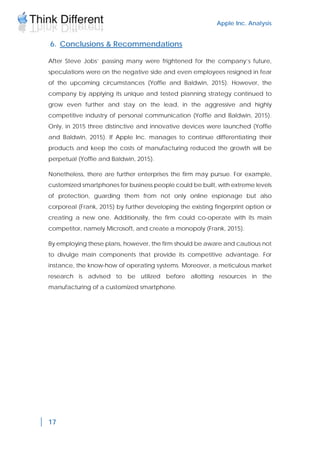 Apple Inc. Analysis
17
6. Conclusions & Recommendations
After Steve Jobs’ passing many were frightened for the company’s future,
speculations were on the negative side and even employees resigned in fear
of the upcoming circumstances (Yoffie and Baldwin, 2015). However, the
company by applying its unique and tested planning strategy continued to
grow even further and stay on the lead, in the aggressive and highly
competitive industry of personal communication (Yoffie and Baldwin, 2015).
Only, in 2015 three distinctive and innovative devices were launched (Yoffie
and Baldwin, 2015). If Apple Inc. manages to continue differentiating their
products and keep the costs of manufacturing reduced the growth will be
perpetual (Yoffie and Baldwin, 2015).
Nonetheless, there are further enterprises the firm may pursue. For example,
customized smartphones for business people could be built, with extreme levels
of protection, guarding them from not only online espionage but also
corporeal (Frank, 2015) by further developing the existing fingerprint option or
creating a new one. Additionally, the firm could co-operate with its main
competitor, namely Microsoft, and create a monopoly (Frank, 2015).
By employing these plans, however, the firm should be aware and cautious not
to divulge main components that provide its competitive advantage. For
instance, the know-how of operating systems. Moreover, a meticulous market
research is advised to be utilized before allotting resources in the
manufacturing of a customized smartphone.
 