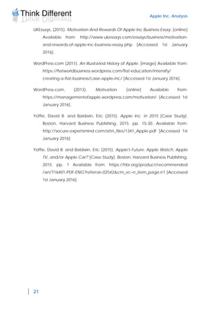 Apple Inc. Analysis
21
UKEssays, (2015). Motivation And Rewards Of Apple Inc Business Essay. [online]
Available from: http://www.ukessays.com/essays/business/motivation-
and-rewards-of-apple-inc-business-essay.php [Accessed 1st January
2016].
WordPress.com (2011). An Illustrated History of Apple. [image] Available from:
https://flatworldbusiness.wordpress.com/flat-education/intensify/
creating-a-flat-business/case-apple-inc/ [Accessed 1st January 2016].
WordPress.com, (2013). Motivation. [online] Available from:
https://managementofapple.wordpress.com/motivation/ [Accessed 1st
January 2016].
Yoffie, David B. and Baldwin, Eric (2015). Apple Inc. in 2015 [Case Study].
Boston, Harvard Business Publishing, 2015. pp. 15-30. Available from:
http://secure.expertsmind.com/attn_files/1341_Apple.pdf [Accessed 1st
January 2016]
Yoffie, David B. and Baldwin, Eric (2015). Apple's Future: Apple Watch, Apple
TV, and/or Apple Car? [Case Study]. Boston, Harvard Business Publishing,
2015. pp. 1 Available from: https://hbr.org/product/recommended
/an/716401-PDF-ENG?referral=02542&cm_vc=rr_item_page.rr1 [Accessed
1st January 2016]
 